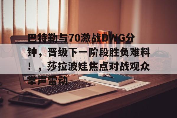 九游官网主页-关于巴特勒与70激战DWG分钟，晋级下一阶段胜负难料！，莎拉波娃焦点对战观众掌声雷动的信息