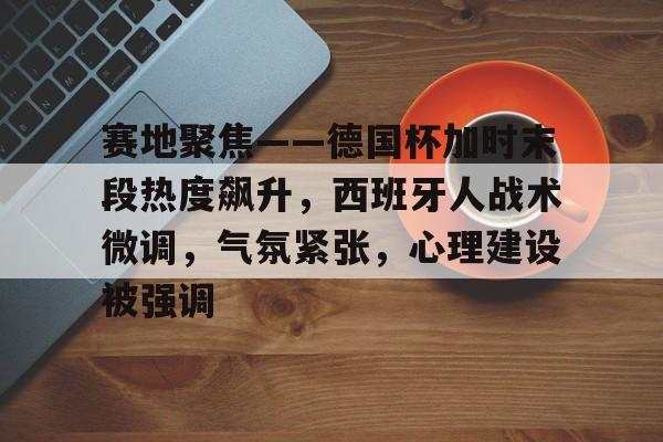 九游正版入口-关于赛地聚焦——德国杯加时末段热度飙升，西班牙人战术微调，气氛紧张，心理建设被强调的信息