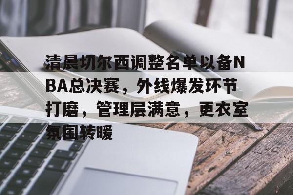 九游正版入口-清晨切尔西调整名单以备NBA总决赛，外线爆发环节打磨，管理层满意，更衣室氛围转暖的简单介绍
