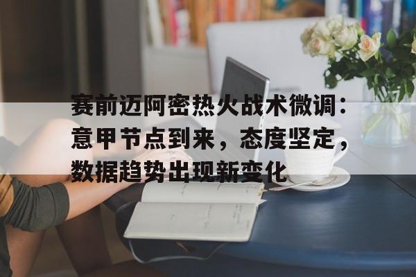 九游正版入口-包含赛前迈阿密热火战术微调：意甲节点到来，态度坚定，数据趋势出现新变化的词条