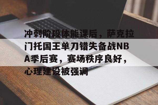九游正版入口-冲刺阶段体能课后，萨克拉门托国王单刀错失备战NBA季后赛，赛场秩序良好，心理建设被强调的简单介绍